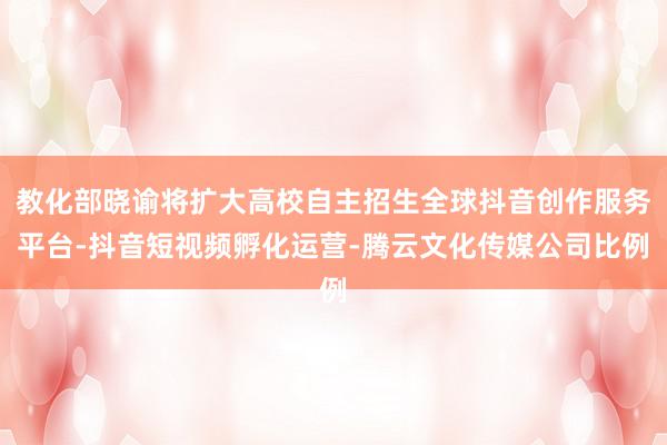 教化部晓谕将扩大高校自主招生全球抖音创作服务平台-抖音短视频孵化运营-腾云文化传媒公司比例