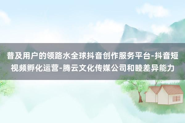普及用户的领路水全球抖音创作服务平台-抖音短视频孵化运营-腾云文化传媒公司和睦差异能力