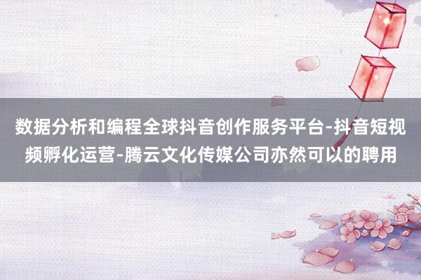 数据分析和编程全球抖音创作服务平台-抖音短视频孵化运营-腾云文化传媒公司亦然可以的聘用